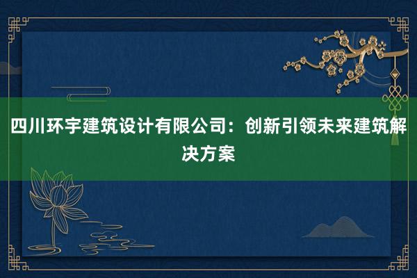 四川环宇建筑设计有限公司：创新引领未来建筑解决方案